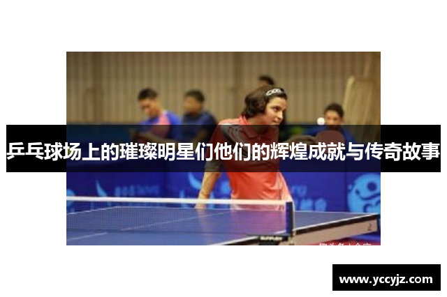 乒乓球场上的璀璨明星们他们的辉煌成就与传奇故事