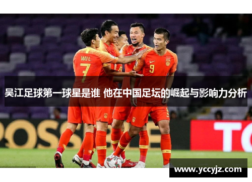 吴江足球第一球星是谁 他在中国足坛的崛起与影响力分析